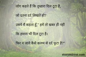 लोग कहते हैं कि तुम्हारा दिल टूटा है,

जो इतना दर्द लिखते हो?

उसपे मैं कहता हूँ," हमें तो खबर ही नहीं
 
कि हमारा भी दिल टूटा है। 

फिर न जाने कैसे कलम से दर्द फूटा है?"