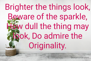 Brighter the things look, Beware of the sparkle,  How dull the thing may look, Do admire the Originality.