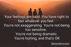 Your feelings are valid. You have right to feel whatever you feel. 
You're not exaggerating. You're not being too sensitive. 
You're not being dramatic.
 You're hurting, and that's OK