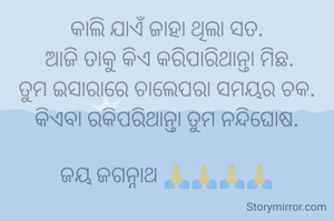 କାଲି ଯାଏଁ ଜାହା ଥିଲା ସତ.
 ଆଜି ତାକୁ କିଏ କରିପାରିଥାନ୍ତା ମିଛ.
ତୁମ ଇସାରାରେ ଚାଲେପରା ସମୟର ଚକ.
କିଏବା ରକିପରିଥାନ୍ତା ତୁମ ନନ୍ଦିଘୋଷ.

ଜୟ ଜଗନ୍ନାଥ 🙏🙏🙏🙏