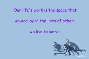 Our life's work is the space that we occupy in the lives of others we live to serve.