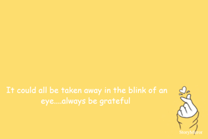 It could all be taken away in the blink of an eye....always be grateful :)
