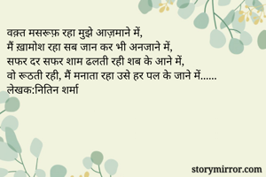 वक़्त मसरूफ़ रहा मुझे आज़माने में, 
मैं ख़ामोश रहा सब जान कर भी अनजाने में,
सफर दर सफर शाम ढलती रही शब के आने में, 
वो रूठती रही, मैं मनाता रहा उसे हर पल के जाने में...... 
लेखक:नितिन शर्मा 