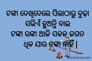 ଟଙ୍କା ଦେଖିଦେଲେ ପିଲାଠାରୁ ବୁଢ଼ା ସଭିଏଁ ହୁଅନ୍ତି ବାଇ
ଟଙ୍କା ରଙ୍କା ଆଜି ସକଳ ଜଗତ
   ଧିକ ଯାର ଟଙ୍କା ନାହିଁ |