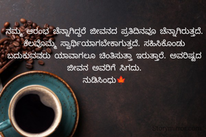 ನಮ್ಮ ಆರಂಭ ಚೆನ್ನಾಗಿದ್ದರೆ ಜೀವನದ ಪ್ರತಿದಿನವೂ ಚೆನ್ನಾಗಿರುತ್ತದೆ. ಕೆಲವೊಮ್ಮೆ ಸ್ವಾರ್ಥಿಯಾಗಬೇಕಾಗುತ್ತದೆ. ಸಹಿಸಿಕೊಂಡು ಬದುಕುವವರು ಯಾವಾಗಲೂ ಚಿಂತಿಸುತ್ತಾ ಇರುತ್ತಾರೆ. ಅವರಿಷ್ಟದ ಜೀವನ ಅವರಿಗೆ ಸಿಗದು.
ನುಡಿಸಿಂಧು🍁