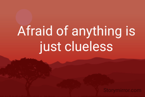 Afraid of anything is just clueless