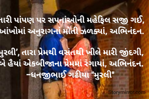તારી પાંપણ પર સપનાંઓની મહેફિલ સજી ગઈ,
આંખોમાં અનુરાગનાં મોતી ઝળક્યાં, અભિનંદન.

‘મુરલી’, તારા પ્રેમથી વસંતથી ખીલે મારી જીંદગી, 
બે હૈયાં એકબીજાના પ્રેમમાં રંગાયાં, અભિનંદન.
-ધનજીભાઈ ગઢીયા "મુરલી" 