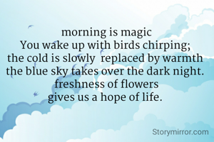 morning is magic
You wake up with birds chirping; 
the cold is slowly  replaced by warmth 
the blue sky takes over the dark night. 
freshness of flowers
gives us a hope of life. 
