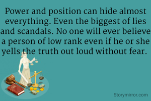 Power and position can hide almost everything. Even the biggest of lies and scandals. No one will ever believe a person of low rank even if he or she yells the truth out loud without fear. 