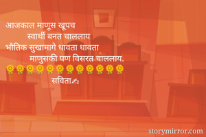 आजकाल माणूस खूपच
          स्वार्थी बनत चाललाय
भौतिक सुखामागे धावता धावता
           माणुसकी पण विसरत चाललाय.
🌻🌻🌻🌻🌻🌻🌻🌻🌻🌻🌻🌻
                     सविता✍