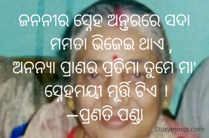 ଜନନୀର ସ୍ନେହ ଅନ୍ତରରେ ସଦା
   ମମତା ଭିଜେଇ ଥାଏ ,
ଅନନ୍ୟା ପ୍ରାଣର ପ୍ରତିମା ତୁମେ ମା'
 ସ୍ନେହମୟୀ ମୂର୍ତ୍ତି ଟିଏ ।
—ପ୍ରଣତି ପଣ୍ଡା