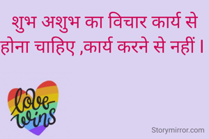 शुभ अशुभ का विचार कार्य से होना चाहिए ,कार्य करने से नहीं I 