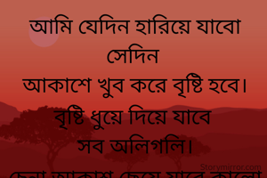 আমি যেদিন হারিয়ে যাবো সেদিন 
আকাশে খুব করে বৃষ্টি হবে।
বৃষ্টি ধুয়ে দিয়ে যাবে 
সব অলিগলি।
চেনা আকাশ ছেয়ে যাবে কালো মেঘে
তারপর অনেক অনেক অভিমান নিয়ে 
ঝড়বো ওই ছোট্ট পৃথিবীতে
