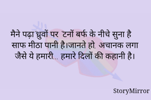 मैने पढ़ा"ध्रुवों पर "टनों बर्फ के नीचे सुना है साफ मीठा पानी है।जानते हो, अचानक लगा जैसे ये हमारी... हमारे दिलों की कहानी है।