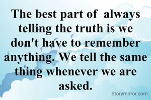 The best part of  always telling the truth is we don't have to remember anything. We tell the same thing whenever we are asked.
