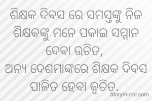 ଶିକ୍ଷକ ଦିବସ ରେ ସମସ୍ତଙ୍କୁ ନିଜ ଶିକ୍ଷକଙ୍କୁ ମନେ ପକାଇ ସମ୍ମାନ ଦେବା ଉଚିତ, 
ଅନ୍ୟ ଦେଶମାଙ୍କରେ ଶିକ୍ଷକ ଦିବସ ପାଳିତ ହେବା କ୍ଵଚିତ. 