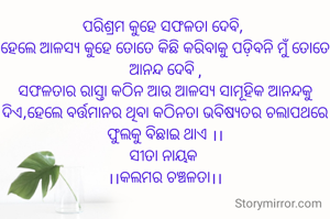 ପରିଶ୍ରମ କୁହେ ସଫଳତା ଦେବି, 
ହେଲେ ଆଳସ୍ୟ କୁହେ ତୋତେ କିଛି କରିବାକୁ ପଡ଼ିବନି ମୁଁ ତୋତେ ଆନନ୍ଦ ଦେବି, ସଫଳତାର ରାସ୍ତା କଠିନ ଆଉ ଆଳସ୍ୟ ସାମୂହିକ ଆନନ୍ଦକୁ ଦିଏ ହେଲେ, ବର୍ତ୍ତମାନର କଠିନତା ଭବିଷ୍ୟତର ଚଲାପଥରେ ଫୁଲକୁ ବିଛାଇ ଦେଇ ଥାଏ।।
ସୀତା ନାୟକ 
।।କଲମର ଚଞ୍ଚଳତା।।