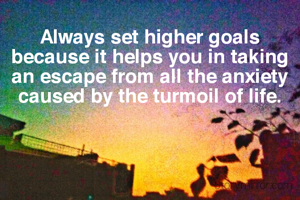 Always set higher goals because it helps you in taking an escape from all the anxiety caused by the turmoil of life.
