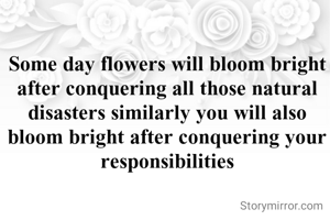 Some day flowers will bloom bright after conquering all those natural disasters similarly you will also bloom bright after conquering your responsibilities