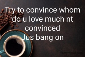 Try to convince whom do u love much nt convinced
Jus bang on