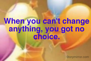 When you can't change anything, you got no choice.