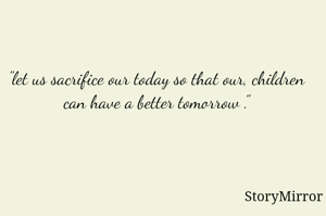 "let us sacrifice our today so that our, children can have a better tomorrow ."