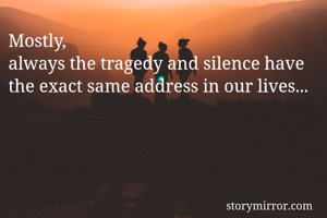 Mostly,
always the tragedy and silence have the exact same address in our lives...