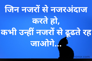 जिन नजरों से नजरअंदाज करते हो,
कभी उन्हीं नजरों से ढूढते रह जाओगे...