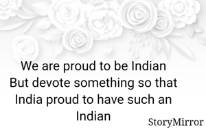 We are proud to be Indian
But devote something so that India proud to have such an Indian