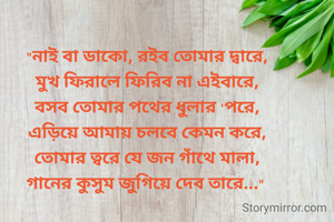 "নাই বা ডাকো, রইব তোমার দ্বারে,
মুখ ফিরালে ফিরিব না এইবারে,
বসব তোমার পথের ধুলার 'পরে,
এড়িয়ে আমায় চলবে কেমন করে,
তোমার ত্বরে যে জন গাঁথে মালা,
গানের কুসুম জুগিয়ে দেব তারে..." 
