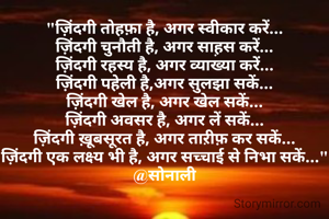 "ज़िंदगी तोहफ़ा है, अगर स्वीकार करें...
ज़िंदगी चुनौती है, अगर साह़स करें...
ज़िंदगी रहस्य है, अगर व्याख्या करें...
ज़िंदगी पहेली है,अगर सुलझा सकें...
ज़िंदगी खेल है, अगर खेल सकें...
ज़िंदगी अवसर है, अगर लें सकें...
ज़िंदगी ख़ूबसूरत है, अगर ताऱीफ़ कर सकें...
ज़िंदगी एक लक्ष्य भी है, अगर सच्चाई से निभा सकें..."
@सोनाली
