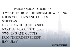                 PARADOXICAL SOCIETY!
"I WAKE UP FROM THE DREAM OF WEARING
LOUIS VUITTON'S AND GUCCI'S
WHEREAS,
PEOPLE ON THE OTHER SIDE 
WAKE UP WEARING  THEIR 
OWN  LV'S AND GUCCI'S
FROM THEIR DEEP SLEEP!"
HAHAHA :(