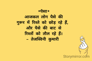 *पैसा*
आजकल लोग पैसे की
गुरूर में रिश्ते को छोड़ रहे हैं, 
और पैसे की बाट से
रिश्तों को तौल रहे हैं।
- तेजस्विनी कुमारी 

