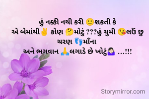 હું નક્કી નથી કરી 🙁શકતી કે
એ બેમાંથી✌️ કોણ 🤔મોટું ???હું ચુમી 😘લઉં છુ ચરણ 👣માઁના 
અને ભગવાન 🙏લગાડે છે ખોટું🤷🏻‍♀️ …!!!
