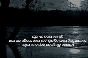 ପ୍ରେମ ଏକ ଗଭୀର ନଦୀ ପରି
ଥରେ ପାଦ ଖସିଗଲେ ଅଥୟ ହେବା ସ୍ବାଭାବିକ,ହେଲେ ନିଜକୁ ଆୟତରେ ରଖିଲେ ସେ ଦୀର୍ଘତମ ଜଳରାଶି କ୍ଷୁଦ୍ର ଜଣାପଡେ।