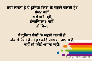 क्या लगता है ये दुनिया किस के सहारे चलती है?
प्रेम? नहीं,
भरोसा? नहीं,
इंसानियत? नहीं,
तो फिर?

ये दुनिया पैसों के सहारे चलती है,
जेब में पैसा है तो हर कोई आपका अपना है,
नहीं तो कोई अपना नहीं।