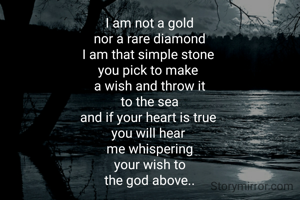 I am not a gold
nor a rare diamond
I am that simple stone 
you pick to make 
a wish and throw it
to the sea
and if your heart is true 
you will hear 
me whispering
your wish to
the god above..
