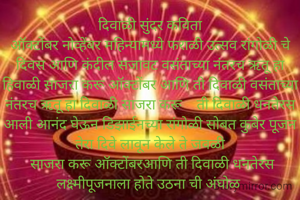 दिवाळी सुंदर कविता
ऑक्टोंबर नोव्हेंबर महिन्यामध्ये फराळी उत्सव रांगोळी चे दिवस आणि कंदील सजावट वसंताच्या नंतरच ऋतू हा हिवाळी साजरा करू ऑक्टोंबर आणि ती दिवाळी वसंताच्या नंतरच ऋतू हा दिवाळी साजरा करू    ती दिवाळी धनतेरस आली आनंद घेऊन डिझाईनच्या रांगोळी सोबत कुबेर पूजन तेरा दिवे लावून केले ते जवळी
 साजरा करू ऑक्टोंबरआणि ती दिवाळी धनतेरस लक्ष्मीपूजनाला होते उठना ची अंघोळ 