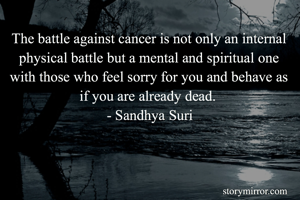 The battle against cancer is not only an internal physical battle but a mental and spiritual one with those who feel sorry for you and behave as if you are already dead. 
- Sandhya Suri