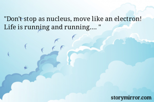 "Don't stop as nucleus, move like an electron!
Life is running and running.... "