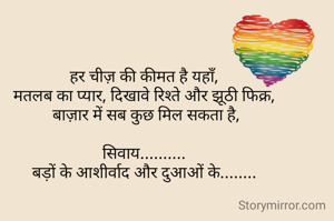हर चीज़ की कीमत है यहाँ,
मतलब का प्यार, दिखावे रिश्ते और झूठी फिक्र,
 बाज़ार में सब कुछ मिल सकता है,

सिवाय..........
बड़ों के आशीर्वाद और दुआओं के........