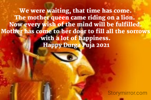 We were waiting, that time has come.
The mother queen came riding on a lion. 
Now every wish of the mind will be fulfilled.
Mother has come to her door to fill all the sorrows with a lot of happiness.
 Happy Durga Puja 2021