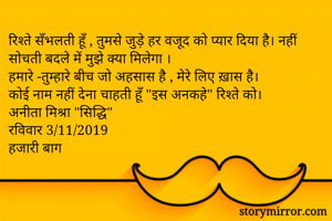 रिश्ते सँभलती हूँ , तुमसे जुड़े हर वजूद को प्यार दिया है। नहीं सोचती बदले में मुझे क्या मिलेगा ।
हमारे -तुम्हारे बीच जो अहसास है , मेरे लिए ख़ास है।
कोई नाम नहीं देना चाहती हूँ "इस अनकहे" रिश्ते को।
अनीता मिश्रा "सिद्धि"
रविवार 3/11/2019
हजारी बाग 
