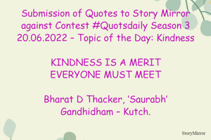 Submission of Quotes to Story Mirror against Contest #Quotsdaily Season 3
20.06.2022 – Topic of the Day: Kindness

KINDNESS IS A MERIT
EVERYONE MUST MEET

Bharat D Thacker, ‘Saurabh’
Gandhidham – Kutch.