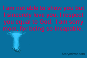 I am not able to show you but I sincerely love you. I respect you equal to God.  I am sorry mom, for being so incapable. 