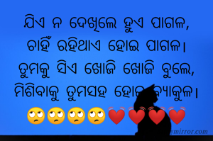 ଯିଏ ନ ଦେଖିଲେ ହୁଏ ପାଗଳ,
ଚାହିଁ ରହିଥାଏ ହୋଇ ପାଗଳ।
ତୁମକୁ ସିଏ ଖୋଜି ଖୋଜି ବୁଲେ,
ମିଶିବାକୁ ତୁମସହ ହୋଇ ବ୍ୟାକୁଳ।
🙄🙄🙄🙄💓💓💓💓

