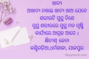 ଖାଦ୍ୟ
ଅଖାଦ୍ୟ ନଖାଇ ଖାଦ୍ୟ ଖାଅ ଯେବେ
ଶରୀରଟି ସୁସ୍ଥ ଦିଶେ
 ସୁସ୍ଥ ଶରୀରରେ ସୁସ୍ଥ ମନ ସୃଷ୍ଟି
କାର୍ଯ୍ୟରେ ଆଗ୍ରହ ଆସେ ।
କ୍ଷିତୀଶ୍ ଜେନା
କଣ୍ଟିଗଡ଼ିଆ,ଧର୍ମଶାଳା, ଯାଜପୁର
