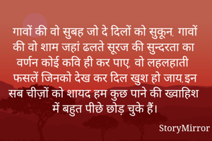 गावों की वो सुबह जो दे दिलों को सुकून, गावों की वो शाम जहां ढलते सूरज की सुन्दरता का वर्णन कोई कवि ही कर पाए, वो लहलहाती फसलें जिनको देख कर दिल खुश हो जाय,इन सब चीज़ों को शायद हम कुछ पाने की ख्वाहिश में बहुत पीछे छोड़ चुके हैं।