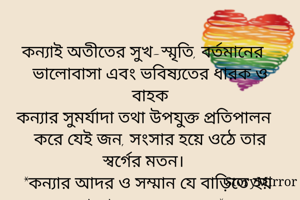 
কন্যাই অতীতের সুখ-স্মৃতি, বর্তমানের ভালোবাসা এবং ভবিষ্যতের ধারক ও বাহক
কন্যার সুমর্যাদা তথা উপযুক্ত প্রতিপালন করে যেই জন, সংসার হয়ে ওঠে তার স্বর্গের মতন। 
*কন্যার আদর ও সম্মান যে বাড়িতে হয় না তা নরকেরও অধম*