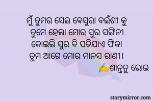 ମୁଁ ତୁମର ସେଇ ଵେସୁରା ବଇଁଶୀ କୁ
ତୁମେ ହେଲା ମୋର ସୁର ସଙ୍ଗିନୀ
କୋଇଲି ସୁର ବି ପଡିଯାଏ ଫିକା
ତୁମ ଆଗେ ମୋର ମାନସ ରାଣୀ।
                                        ✍️ଶାନ୍ତନୁ ଭୋଇ